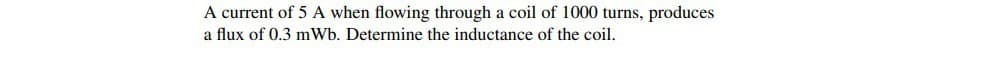 A current of 5 A when flowing through a coil of 1000 turns, produces
a flux of 0.3 mWb. Determine the inductance of the coil.