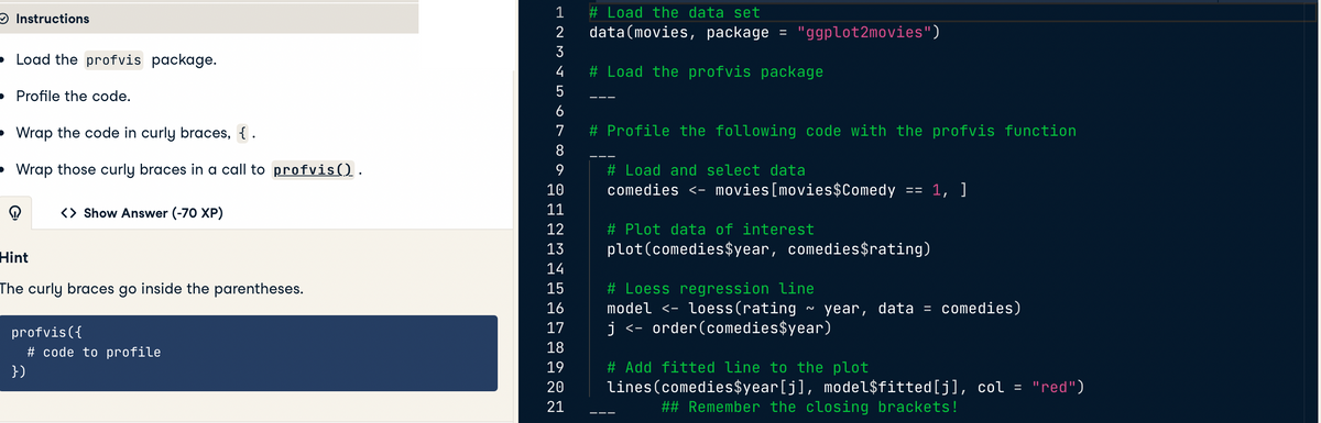 Instructions
Load the profvis package.
Profile the code.
Wrap the code in curly braces, { .
Wrap those curly braces in a call to profvis().
<> Show Answer (-70 XP)
Hint
The curly braces go inside the parentheses.
profvis ({
})
# code to profile
# Load the data set
data (movies, package
1
2
3
4
5
6
7
# Profile the following code with the profvis function
8
9
10
11
12
13
14
15
16
17
18
19
20
21
=
"ggplot2movies")
# Load the profvis package
# Load and select data
comedies <- movies[movies $Comedy
==
# Plot data of interest
plot (comedies $year, comedies$rating)
1, ]
# Loess regression line
model <- loess(rating ~ year, data = comedies)
j < order (comedies$year)
# Add fitted line to the plot
lines (comedies$year[j], model$fitted[j], col = "red")
## Remember the closing brackets!