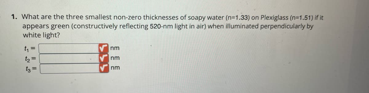 1. What are the three smallest non-zero thicknesses of soapy water (n=1.33) on Plexiglass (n=1.51) if it
appears green (constructively reflecting 520-nm light in air) when illuminated perpendicularly by
white light?
t, =
nm
t, =
nm
t3 =
nm
