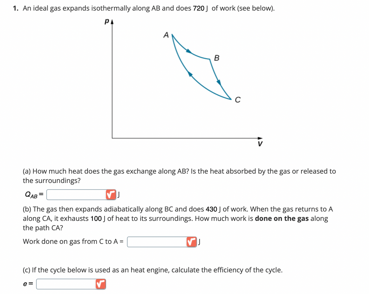 **Topic: Thermodynamics - Ideal Gas Processes**

---

### 1. An ideal gas expands isothermally along AB and does 720 J of work (see below).

#### Diagram Explanation:
- A Pressure-Volume (p-V) diagram is shown with an ideal gas undergoing different processes.
- The diagram depicts three distinct points: A, B, and C, forming a closed cycle.
- The path from A to B is marked with an arrow indicating an isothermal expansion.
- The path from B to C suggests an adiabatic expansion.
- The path from C to A is a different thermodynamic process closing the cycle.

---

**Questions:**

**(a) How much heat does the gas exchange along AB? Is the heat absorbed by the gas or released to the surroundings?**

\[ Q_{AB} = \_\_\_\_ \ (J) \]

---

**(b) The gas then expands adiabatically along BC and does 430 J of work. When the gas returns to A along CA, it exhausts 100 J of heat to its surroundings. How much work is done on the gas along the path CA?**

\[ \text{Work done on gas from C to A} = \_\_\_\_ \ (J) \]

---

**(c) If the cycle below is used as a heat engine, calculate the efficiency of the cycle.**

\[ e = \_\_\_\_ \]

---

_Note: Consider the relationships for different thermodynamic processes to calculate the required values. For an isothermal process, the heat absorbed by the gas is equal to the work done (Q = W). For the adiabatic process, no heat is exchanged (Q = 0). The net work done in the cycle can be used to find efficiency._

---

End of Educational Module