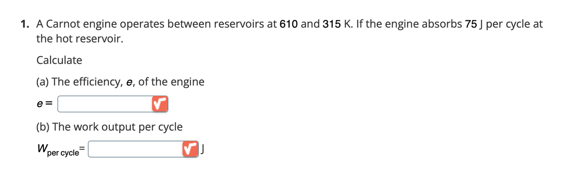 Certainly! Here is the transcription of the provided image text along with an explanation suited for an educational website:

---

### Carnot Engine Thermodynamics

1. A Carnot engine operates between reservoirs at 610 K and 315 K. If the engine absorbs 75 J per cycle at the hot reservoir.

Calculate:

(a) **The efficiency, \( e \), of the engine:**

\[ e = \ \] [Input Box]

(b) **The work output per cycle:**

\[ W_{\text{per cycle}} = \ \] [Input Box] J

---

The image provided shows a problem related to a Carnot engine, a theoretical thermodynamic cycle proposed by Nicolas Léonard Sadi Carnot. According to Carnot's theorem, no engine operating between two heat reservoirs can be more efficient than a Carnot engine operating between the same reservoirs.

- **Efficiency (\( e \)):** The efficiency of a Carnot engine is determined by the temperatures of the hot (\( T_H \)) and cold (\( T_C \)) reservoirs. It is given by the formula:
  \[
  e = 1 - \frac{T_C}{T_H}
  \]
  where \( T_H \) is the absolute temperature of the hot reservoir, and \( T_C \) is the absolute temperature of the cold reservoir.

- **Work output per cycle:** The work output (\( W_{\text{per cycle}} \)) is related to the engine efficiency and the heat absorbed from the hot reservoir (\( Q_H \)). It can be calculated using:
  \[
  W_{\text{per cycle}} = e \times Q_H
  \]
  where \( Q_H \) is the heat absorbed per cycle at the hot reservoir.

Here, the temperatures and the heat absorbed are provided:

- \( T_H = 610 \) K
- \( T_C = 315 \) K
- \( Q_H = 75 \) J

You can calculate the values by plugging in the numbers into the formulas provided.

This exercise helps understand the fundamental principles of thermodynamics and the efficiency limits of heat engines.