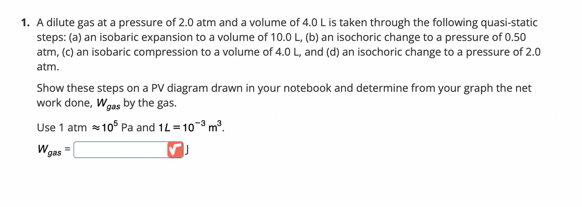 1. A dilute gas at a pressure of 2.0 atm and a volume of 4.0 L is taken through the following quasi-static
steps: (a) an isobaric expansion to a volume of 10.0 L, (b) an isochoric change to a pressure of 0.50
atm, (c) an isobaric compression to a volume of 4.0 L, and (d) an isochoric change to a pressure of 2.0
atm.
Show these steps on a PV diagram drawn in your notebook and determine from your graph the net
work done, W gas by the gas.
-3
Use 1 atm
105 Pa and 1L = 10-³ m³.
W gas
=