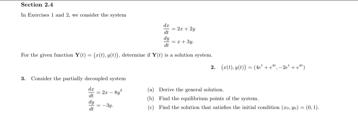 Section 2.4
In Exercises 1 and 2, we consider the system
da
= 2x + 2y
dt
dy
= x + 3y.
dt
For the given function Y(t) = (x(t), y(t)), determine if Y(t) is a solution system.
2. (æ(t), y(t)) = (4e' + e“, –2e' + e“")
3. Consider the partially decoupled system
dx
8y?
(a) Derive the general solution.
= 2x -
dt
(b) Find the equilibrium points of the system.
dy
= -3y.
dt
(c) Find the solution that satisfies the initial condition (co, yo) = (0, 1).
