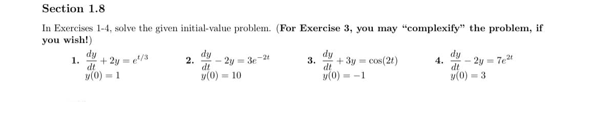 Section 1.8
In Exercises 1-4, solve the given initial-value problem. (For Exercise 3, you may "complexify" the problem, if
you wish!)
dy
1.
+ 2y = e/3
dt
dy
2.
2y = 3e-2t
dt
dy
3.
+ 3y = cos(2t)
dt
dy
4.
2y = 7e2t
dt
y(0) = 1
y(0) = 10
y(0) = -1
y(0) = 3
