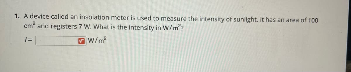 1. A device called an insolation meter is used to measure the intensity of sunlight. It has an area of 100
cm and registers 7 W. What is the intensity in W/m?
V w/m?
