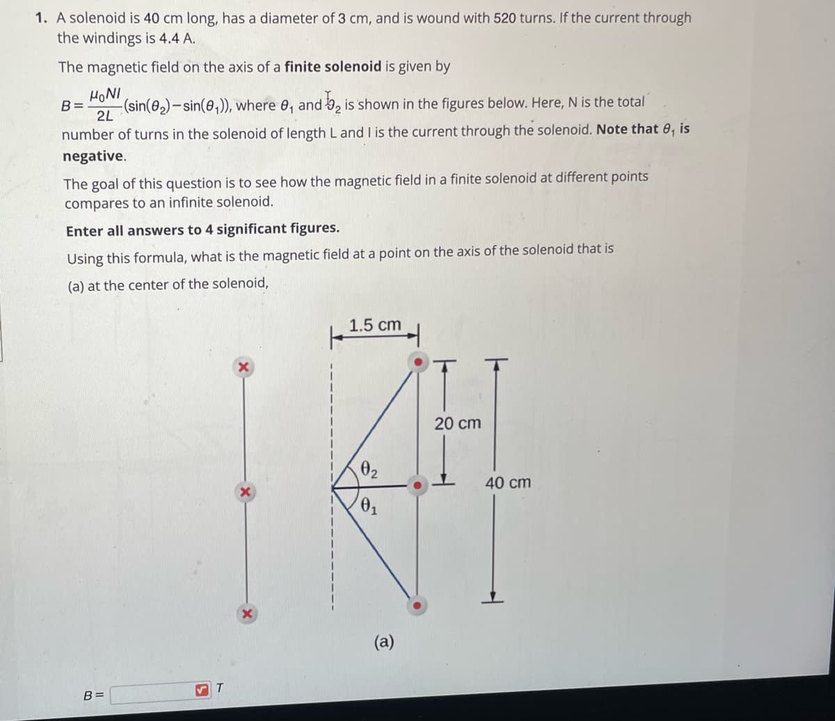 1. A solenoid is 40 cm long, has a diameter of 3 cm, and is wound with 520 turns. If the current through
the windings is 4.4 A.
The magnetic field on the axis of a finite solenoid is given by
HONI
B=
-(sin(0,)-sin(0,)), where
2L
and 9, is shown in the figures below. Here, N is the total
number of turns in the solenoid of length L and I is the current through the solenoid. Note that 0, is
negative.
The goal of this question is to see how the magnetic field in a finite solenoid at different points
compares to an infinite solenoid.
Enter all answers to 4 significant figures.
Using this formula, what is the magnetic field at a point on the axis of the solenoid that is
(a) at the center of the solenoid,
1.5 cm
20 ст
02
40 cm
(a)
T
B =
