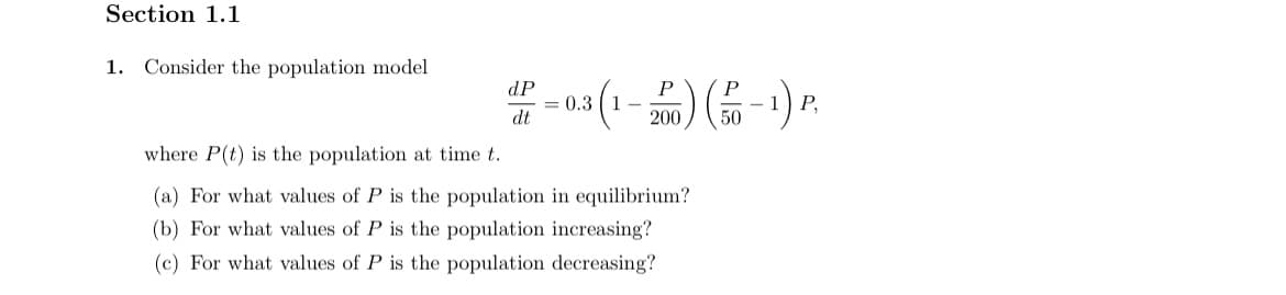 Section 1.1
1. Consider the population model
dP
P
= 0.3 ( 1 -
200
P,
dt
50
where P(t) is the population at time t.
(a) For what values of P is the population in equilibrium?
(b) For what values of P is the population increasing?
(c) For what values of P is the population decreasing?
