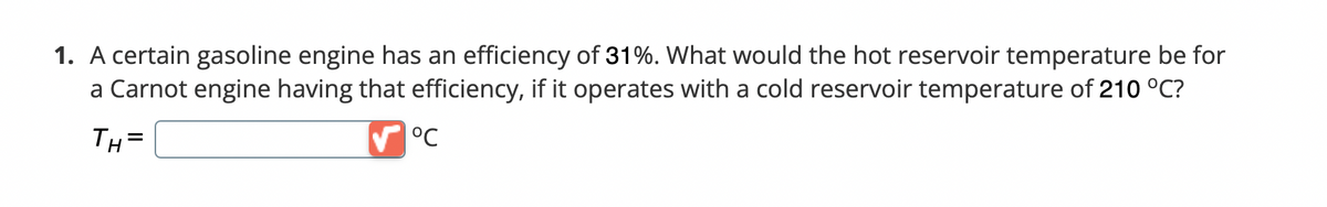 ---

**Problem 1: Efficiency of a Gasoline Engine**

A certain gasoline engine has an efficiency of 31%. What would the hot reservoir temperature be for a Carnot engine having that efficiency, if it operates with a cold reservoir temperature of 210 °C?

\[ T_H = \]
[Text Box Field] °C

*Instructions: Complete the text box with the correct temperature in °C.*

---

**Explanation:**

This task involves calculating the hot reservoir temperature for a Carnot engine with a given efficiency and a specified cold reservoir temperature. The cold reservoir temperature provided is 210 °C. The efficiency of the Carnot engine is 31%. A text box field is provided for students to enter their calculated temperature in °C. 

---

Note: Please ensure to apply the Carnot efficiency formula to derive the required hot reservoir temperature:
\[ \eta = 1 - \frac{T_C}{T_H} \]
Where:
- \( \eta \) is the efficiency (31% or 0.31)
- \( T_C \) is the cold reservoir temperature in Kelvins (K)
- \( T_H \) is the hot reservoir temperature in Kelvins (K)

To convert temperatures from Celsius to Kelvin, use:
\[ T(K) = T(°C) + 273.15 \]
