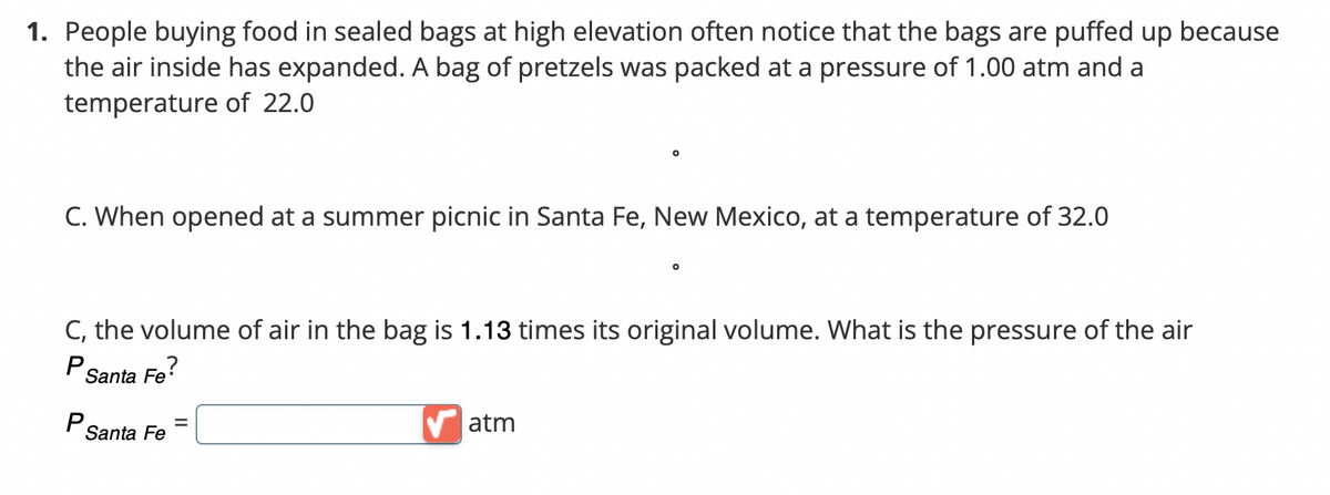 1. People buying food in sealed bags at high elevation often notice that the bags are puffed up because
the air inside has expanded. A bag of pretzels was packed at a pressure of 1.00 atm and a
temperature of 22.0
C. When opened at a summer picnic in Santa Fe, New Mexico, at a temperature of 32.0
C, the volume of air in the bag is 1.13 times its original volume. What is the pressure of the air
P
Santa Fe?
P
=
atm
Santa Fe