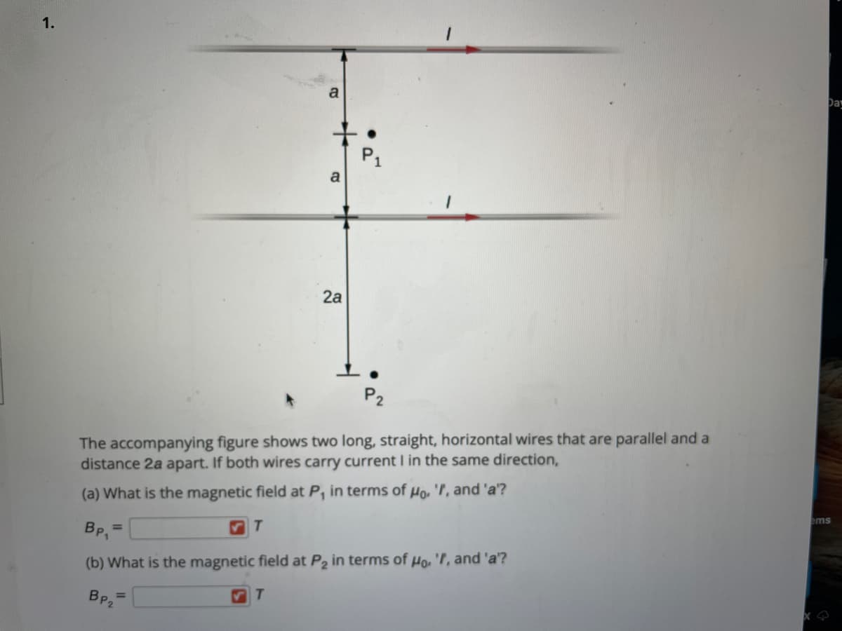 1.
Day
a
P1
a
2a
P2
The accompanying figure shows two long, straight, horizontal wires that are parallel and a
distance 2a apart. If both wires carry current I in the same direction,
(a) What is the magnetic field at P, in terms of Ho, 'r, and 'a'?
ems
BP,
%3D
(b) What is the magnetic field at P2 in terms of Ho, 'l, and 'a'?
BP2
T
%3D
