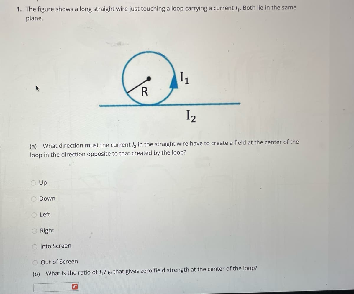 1. The figure shows a long straight wire just touching a loop carrying a current /,. Both lie in the same
plane.
R
I2
(a) What direction must the current l, in the straight wire have to create a field at the center of the
loop in the direction opposite to that created by the loop?
Up
O Down
O Left
O Right
Into Screen
O Out of Screen
(b) What is the ratio of I,/, that gives zero field strength at the center of the loop?
