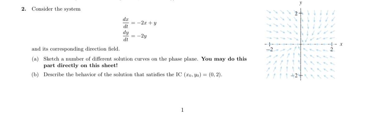 2. Consider the system
dx
= -2x + y
dt
dy
= -2y
dt
and its corresponding direction field.
-2
(a) Sketch a number of different solution curves on the phase plane. You may do this
part directly on this sheet!
(b) Describe the behavior of the solution that satisfies the IC (ro, Yo) = (0, 2).
1ttt +2
1
