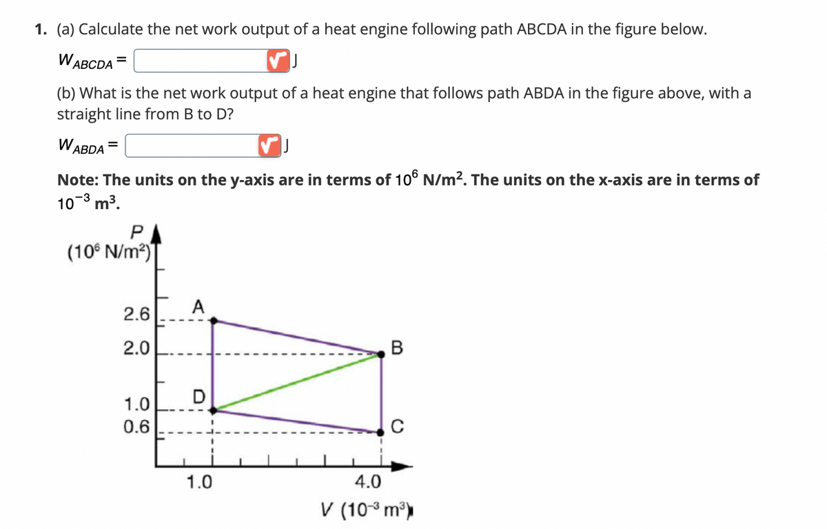 1. (a) Calculate the net work output of a heat engine following path ABCDA in the figure below.
WABCDA =
✓ J
(b) What is the net work output of a heat engine that follows path ABDA in the figure above, with a
straight line from B to D?
WABDA
J
Note: The units on the y-axis are in terms of 106 N/m². The units on the x-axis are in terms of
-3
10-³ m³.
P
(10 N/m²)
A
2.6
2.0
B
D
1.0
0.6
C
1.0
4.0
V (10-³ m³)