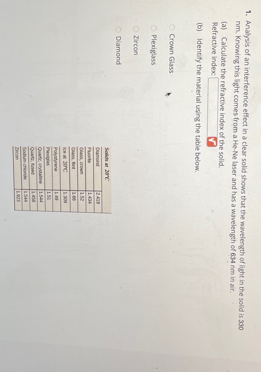 1. Analysis of an interference effect in a clear solid shows that the wavelength of light in the solid is 330
nm. Knowing this light comes from a He-Ne laser and has a wavelength of 634 nm in air.
(a) Calculate the refractive index of the solid.
Refractive index:
(b) Identify the material using the table below.
Crown Glass
Plexiglass
Zircon
Diamond
Solids at 20C
Diamond
2.419
Fluorite
1.434
Glass, crown
1.52
Glass, flint
1.66
Ice at 20°C
1.309
Polystyrene
1.49
Plexiglas
1.51
Quartz, crystalline
1.544
Quartz, fused
1.458
Sodium chloride
1.544
Zircon
1.923

