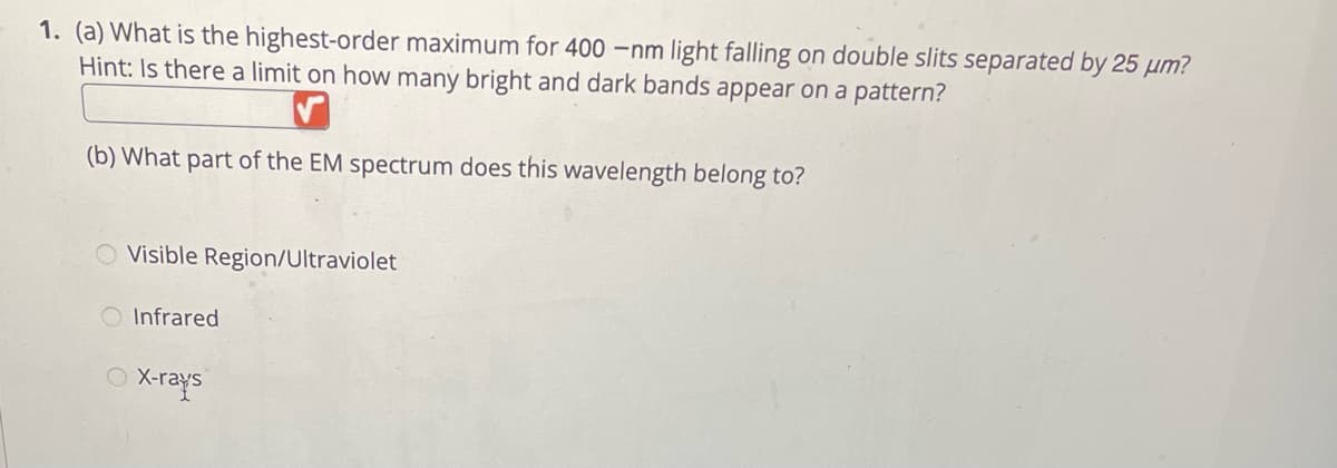 1. (a) What is the highest-order maximum for 400 -nm light falling on double slits separated by 25 µm?
Hint: Is there a limit on how many bright and dark bands appear on a pattern?
(b) What part of the EM spectrum does this wavelength belong to?
Visible Region/Ultraviolet
O Infrared
X-rays
