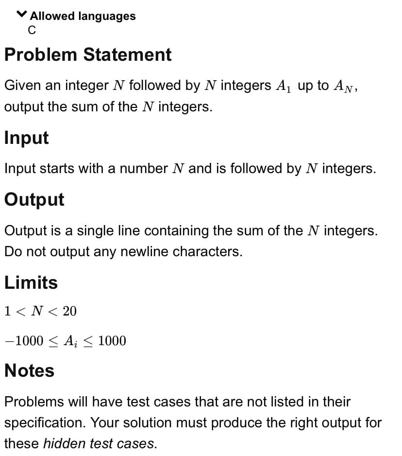 ✓ Allowed languages
C
Problem Statement
Given an integer N followed by N integers A₁₂ up to AN,
output the sum of the N integers.
Input
Input starts with a number N and is followed by N integers.
Output
Output is a single line containing the sum of the N integers.
Do not output any newline characters.
Limits
1 < N < 20
-1000 ≤ A ≤ 1000
Notes
Problems will have test cases that are not listed in their
specification. Your solution must produce the right output for
these hidden test cases.