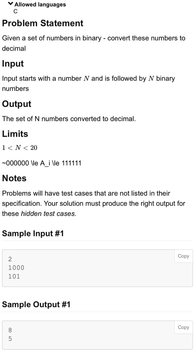 ✓ Allowed languages
C
Problem Statement
Given a set of numbers in binary - convert these numbers to
decimal
Input
Input starts with a number N and is followed by N binary
numbers
Output
The set of N numbers converted to decimal.
Limits
1 < N < 20
~000000 \le A_i \le 111111
Notes
Problems will have test cases that are not listed in their
specification. Your solution must produce the right output for
these hidden test cases.
Sample Input #1
2
1000
101
Sample Output #1
8
сл 00
5
Copy
Copy