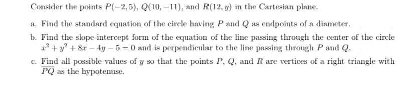 Consider the points P(-2,5), Q(10, -11), and R(12, y) in the Cartesian plane.
a. Find the standard equation of the circle having P and Q as endpoints of a diameter.
b. Find the slope-intercept form of the equation of the line passing through the center of the circle
2² + y² + 8x - 4y - 5 = 0 and is perpendicular to the line passing through P and Q.
c. Find all possible values of y so that the points P, Q, and R are vertices of a right triangle with
PQ as the hypotenuse.