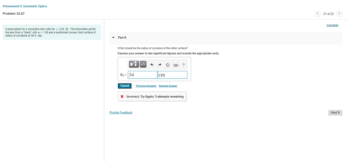 <Homework 5: Geometric Optics
Problem 23.67
21 of 22
Constants
A prescription for a corrective lens calls for + 3.20 D. The lensmaker grinds
the lens from a "blank" with n = 1.56 and a preformed convex front surface of
radius of curvature of 30.0 cm.
Part A
What should be the radius of curvature of the other surface?
Express your answer to two significant figures and include the appropriate units.
HA
R2 = 34
çm
Submit
Previous Answers Request Answer
X Incorrect; Try Again; 5 attempts remaining
Provide Feedback
Next >
