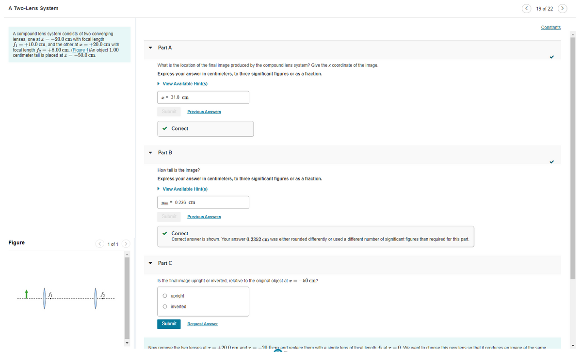 A Two-Lens System
19 of 22
Constants
A compound lens system consists of two converging
lenses, one at z = -20.0 cm with focal length
fi = +10.0 cm, and the other at z = +20.0 cm with
focal length fa = +8,00 cm, (Figure 1)An obiect 1.00
centimeter tall is placed at a = -50.0 cm.
Part A
What is the location of the final image produced by the compound lens system? Give the x coordinate of the image.
Express your answer in centimeters, to three significant figures or as a fraction.
> View Available Hint(s)
z = 31.8 cm
Submit
Previous Answers
v Correct
Part B
How tall is the image?
Express your answer in centimeters, to three significant figures or as a fraction.
• View Available Hint(s)
Yim = 0.236 cm
Submit
Previous Answers
v Correct
Correct answer
shown. Your answer 0,2352 cm was either rounded differently or used a different number of significant figures than required for this part.
Figure
< 1 of 1 >
Part C
Is the final image upright or inverted, relative to the original object at z = -50 cm?
O upright
O inverted
Submit
Request Answer
Now remove the two lenses at r =+200 cm andT=-200em and renlace them with a sinale lens of focal lenath fn at r
O We want to choose this new lens so that it nroduces an imane at the same
