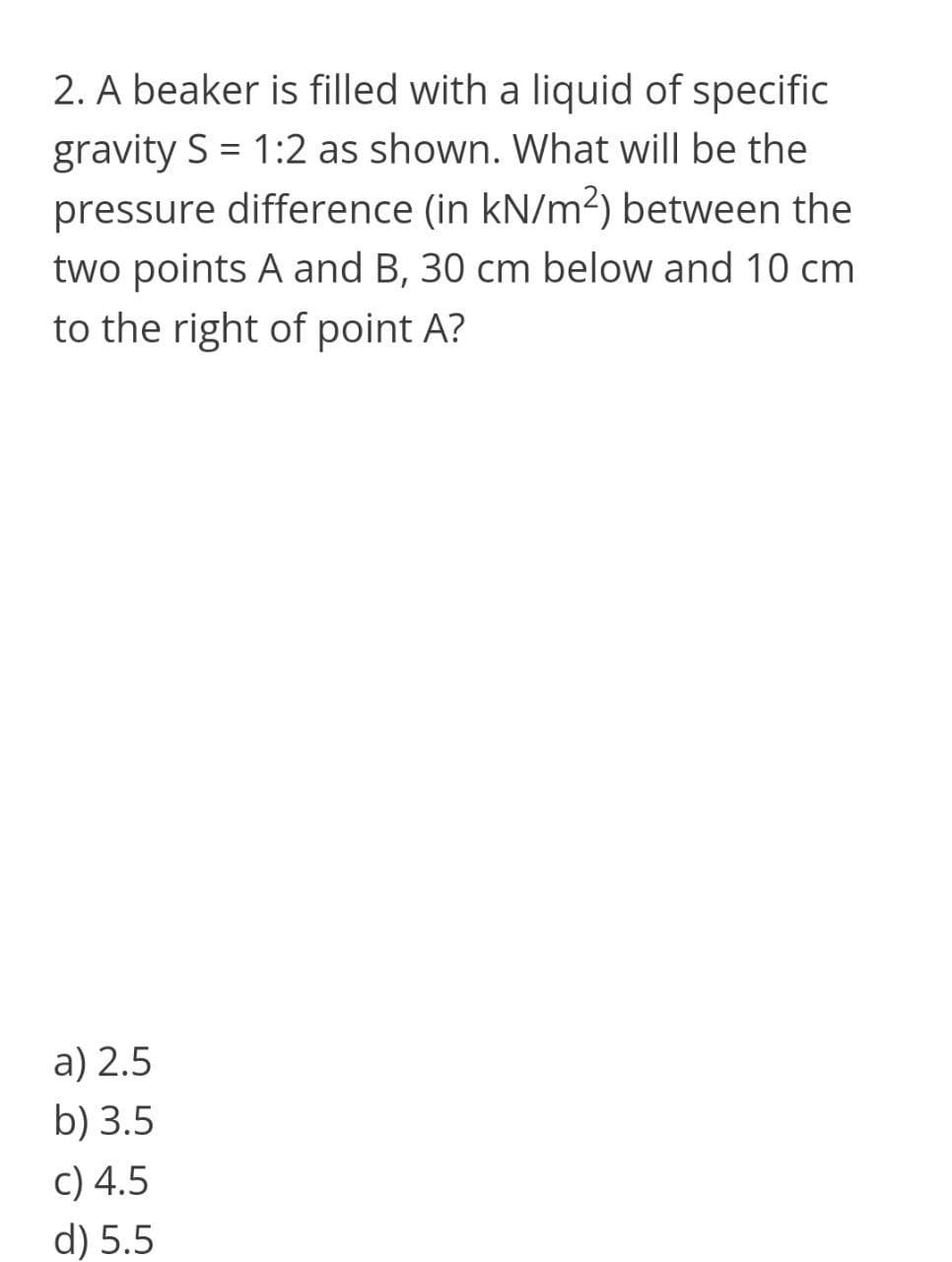 2. A beaker is filled with a liquid of specific
gravity S = 1:2 as shown. What will be the
pressure difference (in kN/m²) between the
two points A and B, 30 cm below and 10 cm
to the right of point A?
a) 2.5
b) 3.5
c) 4.5
d) 5.5
