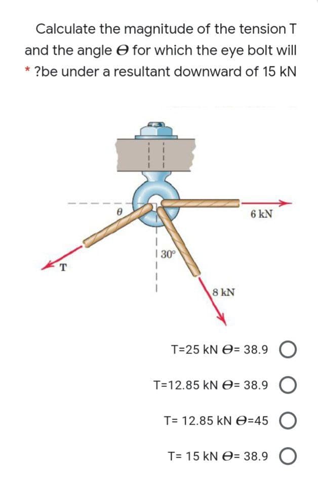 Calculate the magnitude of the tension T
and the angle O for which the eye bolt will
* ?be under a resultant downward of 15 kN
6 kN
I 30°
8 kN
T=25 kN O= 38.9 O
T=12.85 kN e= 38.9 O
T= 12.85 kN0=45
T= 15 kN O= 38.9 O
