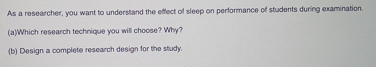 As a researcher, you want to understand the effect of sleep on performance of students during examination.
(a)Which research technique you will choose? Why?
(b) Design a complete research design for the study.
