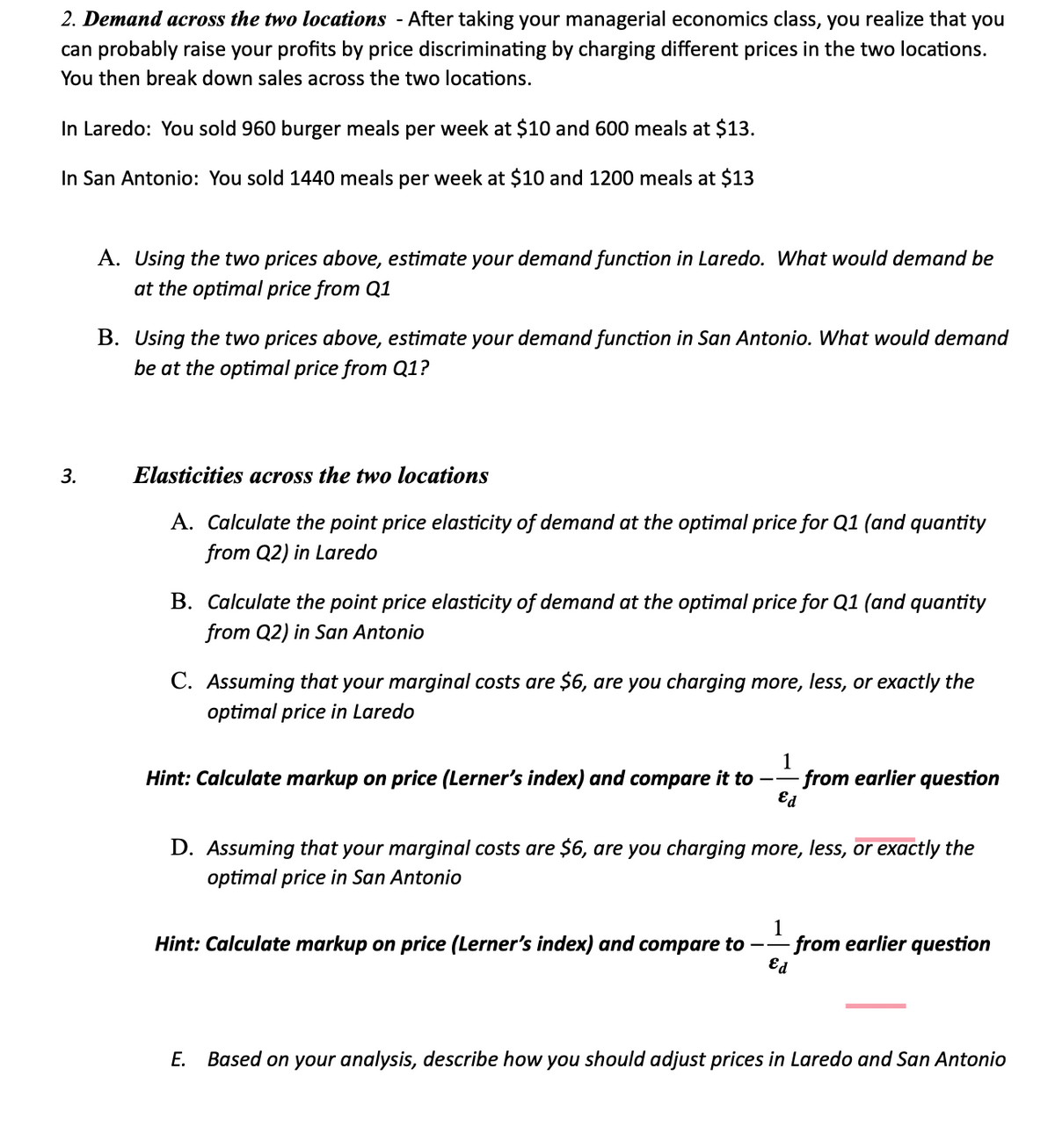 2. Demand across the two locations - After taking your managerial economics class, you realize that you
can probably raise your profits by price discriminating by charging different prices in the two locations.
You then break down sales across the two locations.
In Laredo: You sold 960 burger meals per week at $10 and 600 meals at $13.
In San Antonio: You sold 1440 meals per week at $10 and 1200 meals at $13
3.
A. Using the two prices above, estimate your demand function in Laredo. What would demand be
at the optimal price from Q1
B. Using the two prices above, estimate your demand function in San Antonio. What would demand
be at the optimal price from Q1?
Elasticities across the two locations
A. Calculate the point price elasticity of demand at the optimal price for Q1 (and quantity
from Q2) in Laredo
B. Calculate the point price elasticity of demand at the optimal price for Q1 (and quantity
from Q2) in San Antonio
C. Assuming that your marginal costs are $6, are you charging more, less, or exactly the
optimal price in Laredo
Hint: Calculate markup on price (Lerner's index) and compare it to
- from earlier question
Ed
D. Assuming that your marginal costs are $6, are you charging more, less, or exactly the
optimal price in San Antonio
Hint: Calculate markup on price (Lerner's index) and compare to
1
Ed
from earlier question
E. Based on your analysis, describe how you should adjust prices in Laredo and San Antonio