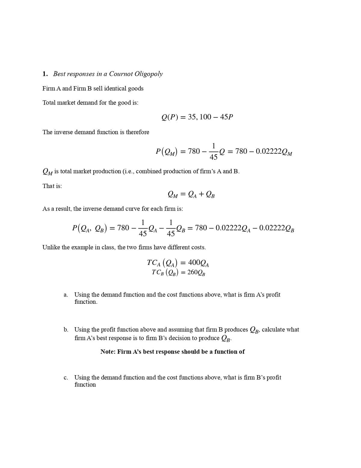 1. Best responses in a Cournot Oligopoly
Firm A and Firm B sell identical goods
Total market demand for the good is:
The inverse demand function is therefore
Q(P) = 35, 100 - 45P
P(QM) = 780 - Q = 780 -0.02222QM
1
45
QM is total market production (i.e., combined production of firm's A and B.
That is:
P(QA, QB) = 780-
As a result, the inverse demand curve for each firm is:
1
LA
2M = A +QB
-QB = 780 -0.02222QA -0.02222QB
45
45
Unlike the example in class, the two firms have different costs.
TCA (QA) = 4000A
TCB (QB) = 260QB
a. Using the demand function and the cost functions above, what is firm A's profit
function.
b. Using the profit function above and assuming that firm B produces QB, calculate what
firm A's best response is to firm B's decision to produce QB-
Note: Firm A's best response should be a function of
c. Using the demand function and the cost functions above, what is firm B's profit
function