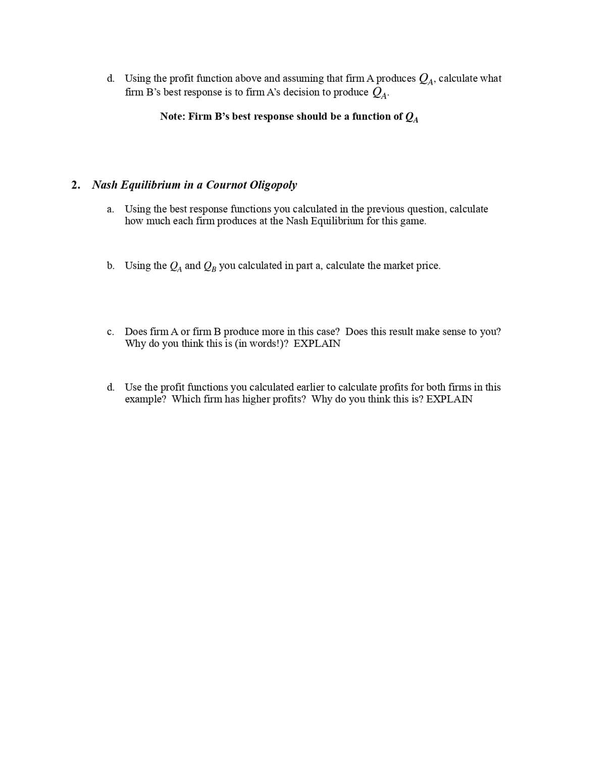 A³
d. Using the profit function above and assuming that firm A produces QĄ, calculate what
firm B's best response is to firm A's decision to produce QA-
Note: Firm B's best response should be a function of QA
2. Nash Equilibrium in a Cournot Oligopoly
a.
Using the best response functions you calculated in the previous question, calculate
how much each firm produces at the Nash Equilibrium for this game.
b. Using the QA and QB you calculated in part a, calculate the market price.
C. Does firm A or firm B produce more in this case? Does this result make sense to you?
Why do you think this is (in words!)? EXPLAIN
d. Use the profit functions you calculated earlier to calculate profits for both firms in this
example? Which firm has higher profits? Why do you think this is? EXPLAIN