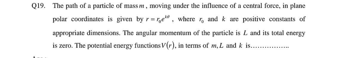 Q19. The path of a particle of mass m, moving under the influence of a central force, in plane
ko
polar coordinates is given by r = r,e" , where r, and k are positive constants of
appropriate dimensions. The angular momentum of the particle is L and its total energy
is zero. The potential energy functions V(r), in terms of m, L and k is..
