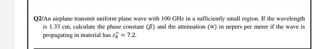 Q2/An airplane transmit uniform plane wave with 100 GHz in a sufficiently small region. If the wavelength
is 1.33 cm, calculate the phase constant (B) and the attenuation (x) in nepers per meter if the wave is
propagating in material has ɛ = 7.2.
