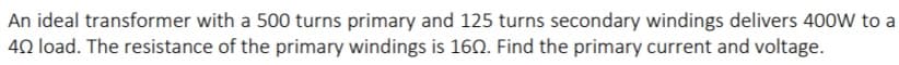 An ideal transformer with a 500 turns primary and 125 turns secondary windings delivers 400W to a
40 load. The resistance of the primary windings is 160. Find the primary current and voltage.
