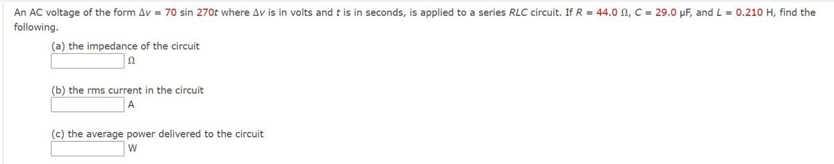 An AC voltage of the form Av = 70 sin 270t where Av is in volts and t is in seconds, is applied to a series RLC circuit. If R = 44.0 N, C = 29.0 µF, and L = 0.210 H, find the
following.
(a) the impedance of the circuit
Ω
(b) the rms current in the circuit
A
(c) the average power delivered to the circuit
W
