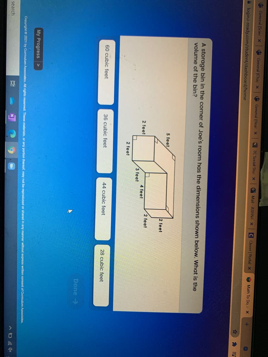 General (Scier x
A General (Chap X
A General (Heal x
N 7C Social Stuc X
O Mail - ASHNA X
C Clever | Portal x
Math To Do, iX
A login.i-ready.com/student/dashboard/home
A storage bin in the corner of Joe's room has the dimensions shown below. What is the
volume of the bin?
5 feet,
2 feet
2 feet
2 feet
4 feet
3 feet
2 feet
60 cubic feet
36 cubic feet
44 cubic feet
28 cubic feet
Done >
My Progress
Copyright e 2021 by Curriculum Associates. All rights reserved. These materials, or any portion thereof, may not be reproduced or shared in any manner without express written consent of Curriculum Associates.
search
