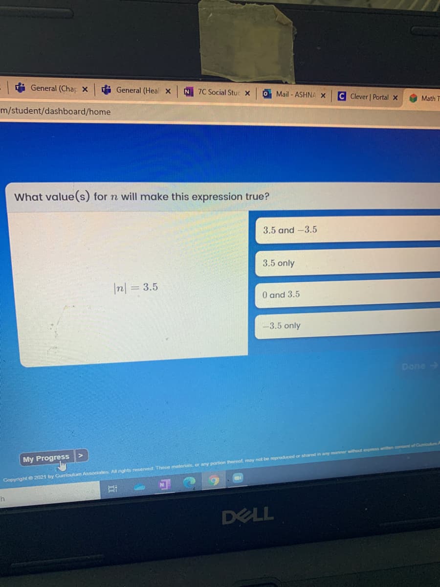 i General (Chap X
i General (Heal X
N 7C Social Stuc X
O Mail - ASHNA X
C Clever | Portal X
Math T
m/student/dashboard/home
What value(s) for n will make this expression true?
3.5 and -3.5
3.5 only
I미= 3.5
0 and 3.5
-3.5 only
Done
My Progress
Copyright e2021 by Curroulum Associates. Allnights reserved These maferials, or any portion thereof, may not be reproduced or shared in any manner without express enten oonsent of Cumiculm
DELL
