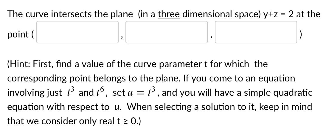 The curve intersects the plane (in a three dimensional space) y+z = 2 at the
point (
(Hint: First, find a value of the curve parameter t for which the
corresponding point belongs to the plane. If you come to an equation
involving just t and t°, set u = t° , and you will have a simple quadratic
equation with respect to u. When selecting a solution to it, keep in mind
that we consider only real t 2 0.)
