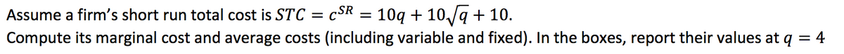 Assume a firm's short run total cost is STC = cSR = 10g + 10/q + 10.
Compute its marginal cost and average costs (including variable and fixed). In the boxes, report their values at q = 4
