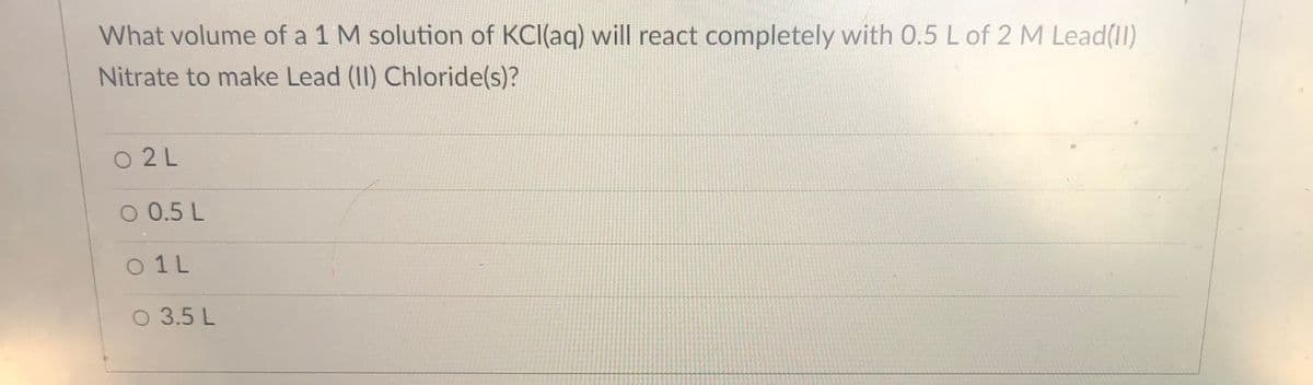 What volume of a 1 M solution of KCI(aq) will react completely with 0.5 L of 2 M Lead(11)
Nitrate to make Lead (II) Chloride(s)?
O 2 L
O 0.5 L
O 1 L
O 3.5 L
