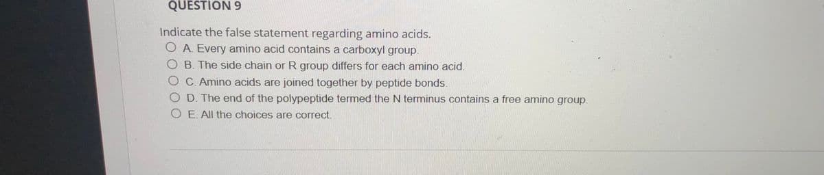 QUESTION 9
Indicate the false statement regarding amino acids.
OA Every amino acid contains a carboxyl group.
OB The side chain or R group differs for each amino acid.
O C. Amino acids are joined together by peptide bonds.
O D. The end of the polypeptide termed the N terminus contains a free amino group.
O E. All the choices are correct.

