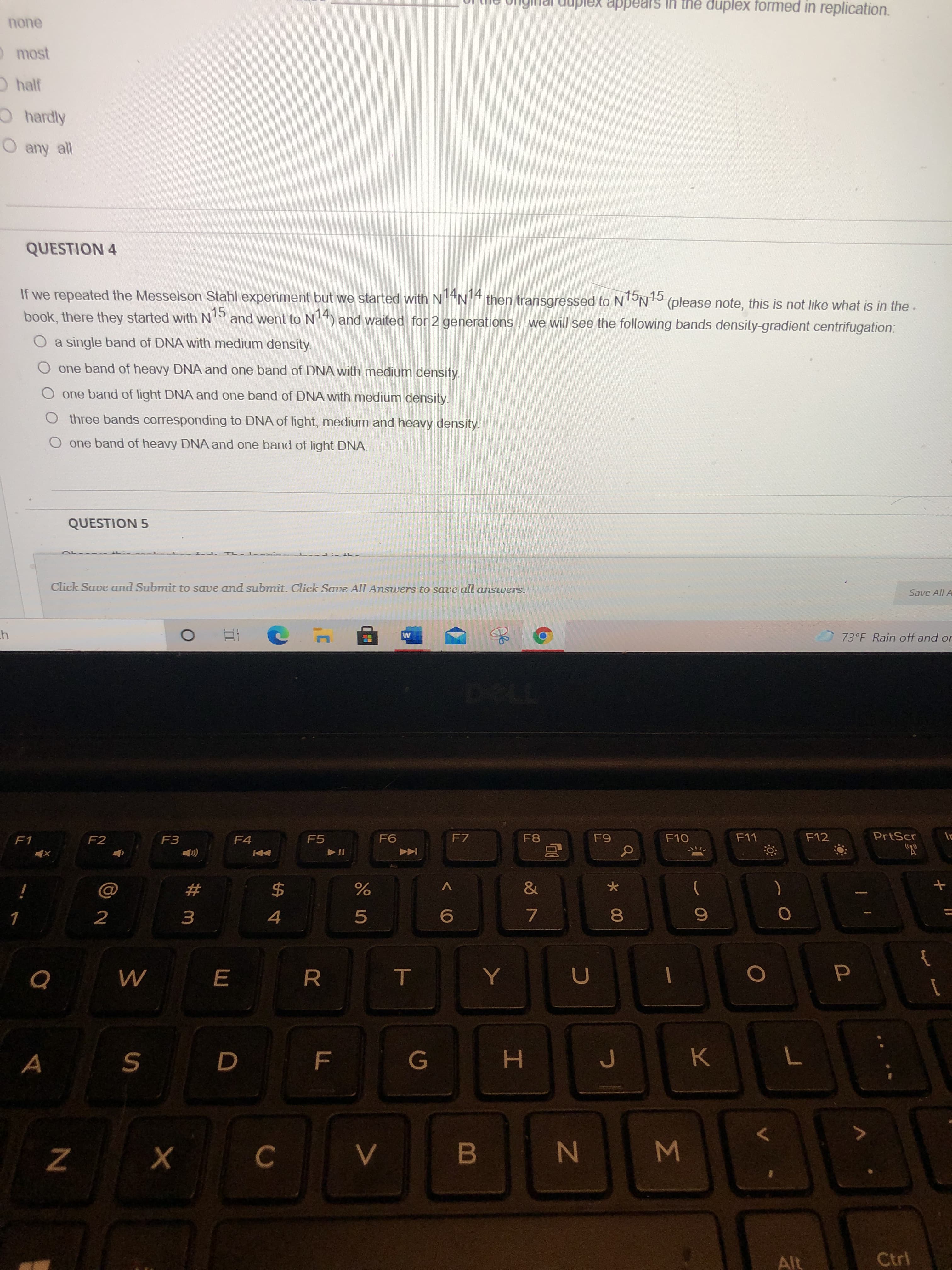Σ
00
IN
T
LL
II
# m
duplex appears in the duplex formed in replication.
none
most
Ohalf
Ohardly
O any all
QUESTION 4
If we repeated the Messelson Stahl experiment but we started with N4N4 then transgressed to NTON15
book, there they started with N
(please note, this is not like what is in the.
15
and went to N14) and waited for 2 generations, we will see the following bands density-gradient centrifugation:
O a single band of DNA with medium density.
O one band of heavy DNA and one band of DNA with medium density.
O one band of light DNA and one band of DNA with medium density.
Othree bands corresponding to DNA of light, medium and heavy density.
O one band of heavy DNA and one band of light DNA.
QUESTION 5
Click Save and Submit to save and submit. Click Save All Answers to save all answers.
Save All A
73°F Rain off and or
F1
F2
F3
F4
F5
F7
F8
F10
F12
PrtScr
V
2
5.
7.
4.
G
K.
7
H.
B
Alt
Ctrl
