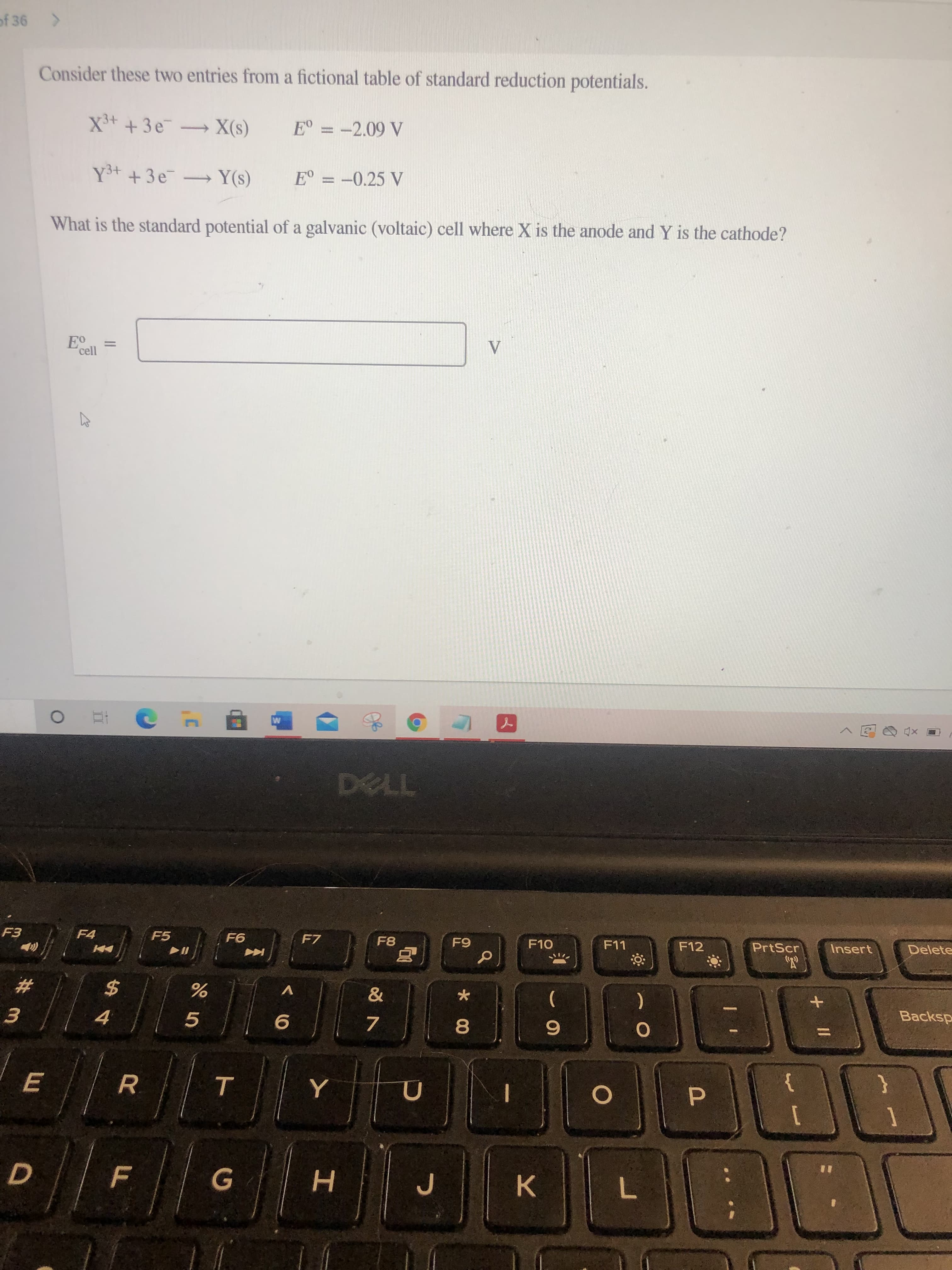 + ||
T
R
E
D.
of 36
Consider these two entries from a fictional table of standard reduction potentials.
X³+ +3e X(s)
E° = -2.09 V
%3D
Y³+ +3e Y(s)
What is the standard potential of a galvanic (voltaic) cell where X is the anode and Y is the cathode?
cell
TL
F4
F5
F7
F8
F10
F12
PrtScr
Insert
Delete
2$
V
.
4.
5.
(
7.
Backsp
80
}
{
F.
H.
K.
7.
