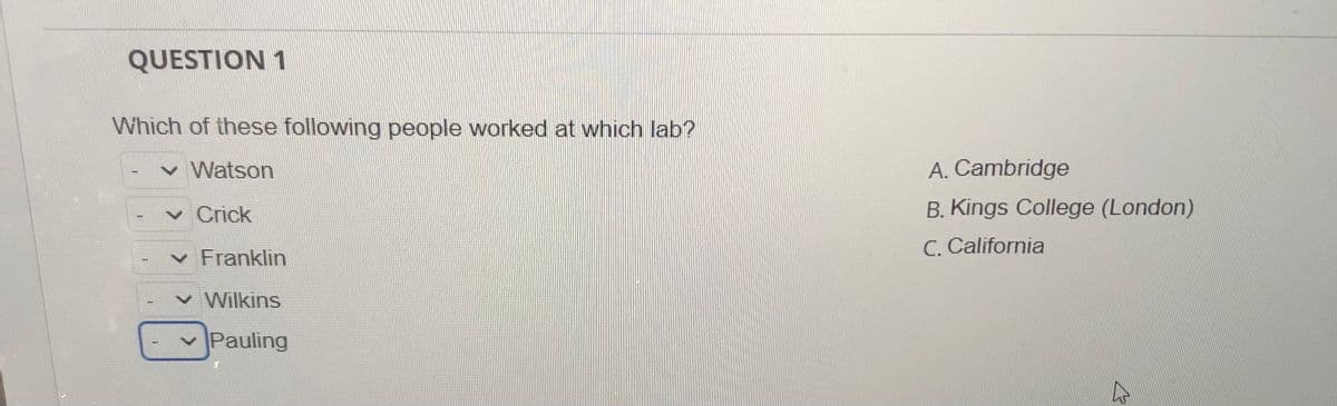 QUESTION 1
Which of these following people worked at which lab?
Watson
A. Cambridge
v Crick
B. Kings College (London)
C. California
v Franklin
v Wilkins
Pauling
