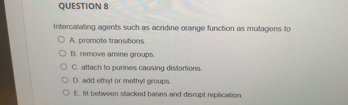 QUESTION &
Intercalating agents such as acridine orange function as mutagens to
O A promote transitions
O B. remove amine groups.
O C. attach to purines causing distortions.
O D. add ethyl or methyl groups.
O E. fit between stacked bases and disrupt replication.
