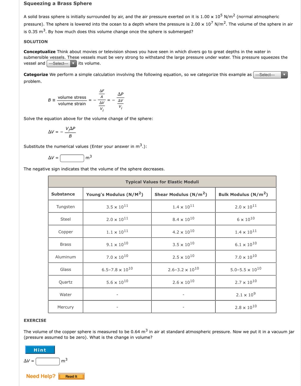 Squeezing a Brass Sphere
A solid brass sphere is initially surrounded by air, and the air pressure exerted on it is 1.00 x 105 N/m2 (normal atmospheric
pressure). The sphere is lowered into the ocean to a depth where the pressure is 2.00 x 10' N/m2. The volume of the sphere in air
is 0.35 m³. By how much does this volume change once the sphere is submerged?
SOLUTION
Conceptualize Think about movies or television shows you have seen in which divers go to great depths in the water in
submersible vessels. These vessels must be very strong to withstand the large pressure under water. This pressure squeezes the
vessel and
---Select---
its volume.
Categorize We perform a simple calculation involving the following equation, so we categorize this example as ---Select--
problem.
ΔF
ΔΡ
volume stress
A
B =
= - AV
Δν
volume strain
Solve the equation above for the volume change of the sphere:
VAP
AV = -
B
Substitute the numerical values (Enter your answer in m3.):
AV =
m3
The negative sign indicates that the volume of the sphere decreases.
Typical Values for Elastic Moduli
Substance
Young's Modulus (N/M2)
Shear Modulus (N/m2)
Bulk Modulus (N/m2)
Tungsten
3.5 x 1011
1.4 x 1011
2.0 x 1011
8.4 x 1010
6 x 1010
Steel
2.0 x 1011
Copper
1.1 x 1011
4.2 x 1010
1.4 x 1011
Brass
9.1 x 1010
3.5 x 1010
6.1 x 1010
Aluminum
7.0 x 1010
2.5 x 1010
7.0 x 1010
Glass
6.5-7.8 x 1010
2.6-3.2 x 1010
5.0-5.5 x 1010
Quartz
5.6 x 1010
2.6 x 1010
2.7 x 1010
Water
2.1 x 109
Mercury
2.8 x 1010
EXERCISE
The volume of the copper sphere is measured to be 0.64 m3 in air at standard atmospheric pressure. Now we put it in a vacuum jar
(pressure assumed to be zero). What is the change in volume?
Hint
AV =
m3
Need Help?
Read It
