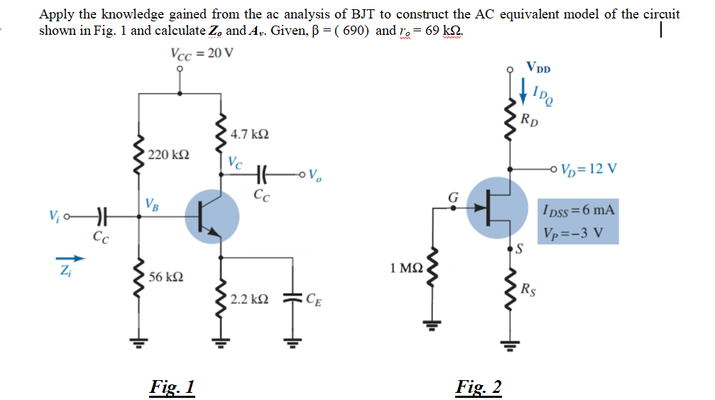 Apply the knowledge gained from the ac analysis of BJT to construct the AC equivalent model of the circuit
shown in Fig. 1 and calculate Z, and A,. Given, ß = ( 690) and r. = 69 kQ.
Vcc = 20 V
Vpp
Rp
4.7 kQ
220 k2
Vc
O Vp= 12 V
Cc
G
VB
I pss=6 mA
Vp=-3 V
Cc
1 ΜΩ
Zi
56 k2
Rs
2.2 kM
Ce
Fig. 1
Fig. 2
