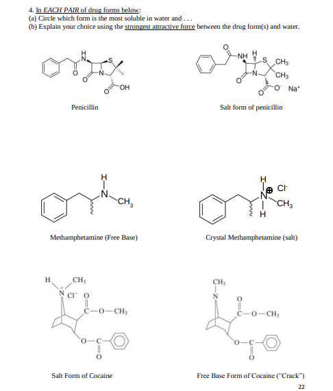 4. In EACH PAIR of drug forms below:
(a) Circle which form is the most soluble in water and...
(b) Explain your choice using the strongest attractive force between the drug form(s) and water.
H
s CH3
-NH
CH3
он
Na*
Penicillin
Salt form of penicillin
CH,
| CH,
Methamphetamine (Free Base)
Crystal Methamphetamine (salt)
H.
CH
CH
CI O
N
C-0-CH,
0-CH
Salt Form of Cocaine
Free Base Form of Cocaine ("Crack")
22
