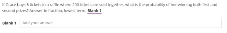 If Grace buys 5 tickets in a raffle where 200 tickets are sold together, what is the probability of her winning both first and
second prizes? Answer in fraction, lowest term. Blank 1
Blank 1 Add your answer
