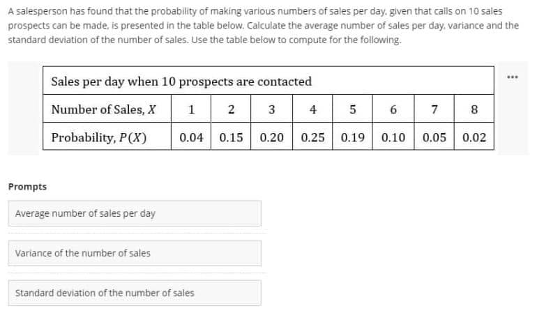 A salesperson has found that the probability of making various numbers of sales per day. given that calls on 10 sales
prospects can be made, is presented in the table below. Calculate the average number of sales per day, variance and the
standard deviation of the number of sales. Use the table below to compute for the following.
Sales per day when 10 prospects are contacted
Number of Sales, X
1
2 3
4
6
7
Probability, P(X)
0.04
0.15
0.20
0.25
0.19
0.10
0.05
0.02
Prompts
Average number of sales per day
Variance of the number of sales
Standard deviation of the number of sales
