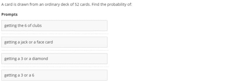 A card is drawn from an ordinary deck of 52 cards. Find the probability of:
Prompts
getting the 6 of clubs
getting a jack or a face card
getting a 3 or a diamond
getting a 3 or a 6
